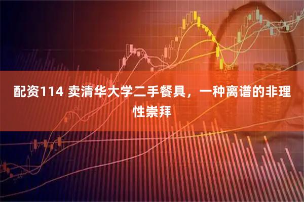 配资114 卖清华大学二手餐具，一种离谱的非理性崇拜