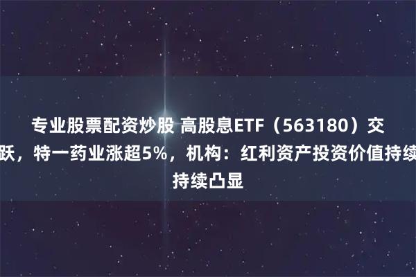 专业股票配资炒股 高股息ETF（563180）交投活跃，特一药业涨超5%，机构：红利资产投资价值持续凸显