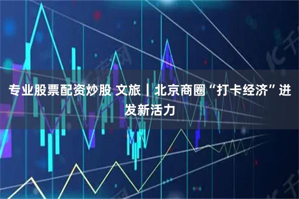 专业股票配资炒股 文旅｜北京商圈“打卡经济”迸发新活力