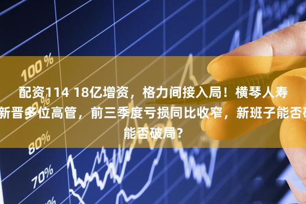 配资114 18亿增资，格力间接入局！横琴人寿年内新晋多位高管，前三季度亏损同比收窄，新班子能否破局？