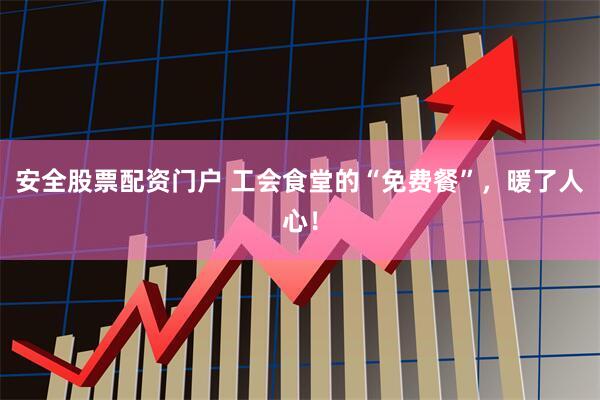 安全股票配资门户 工会食堂的“免费餐”，暖了人心！