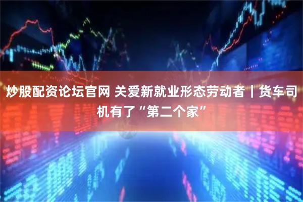 炒股配资论坛官网 关爱新就业形态劳动者｜货车司机有了“第二个家”