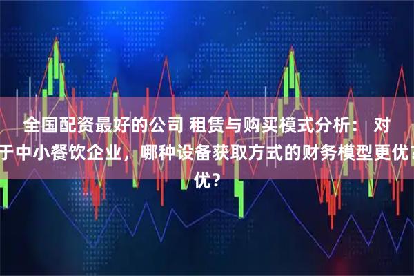 全国配资最好的公司 租赁与购买模式分析： 对于中小餐饮企业，哪种设备获取方式的财务模型更优？
