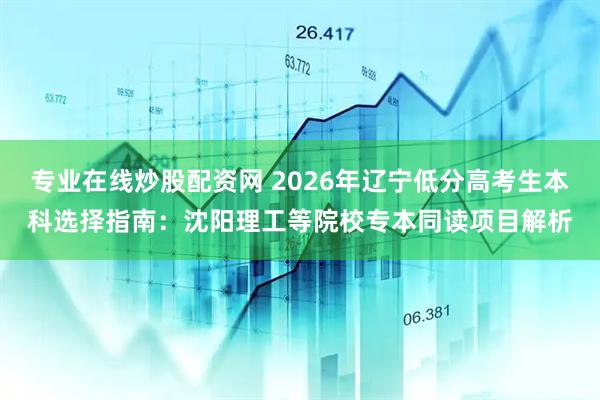 专业在线炒股配资网 2026年辽宁低分高考生本科选择指南：沈阳理工等院校专本同读项目解析