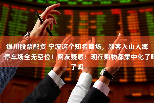 银川股票配资 宁波这个知名商场，顾客人山人海，停车场全无空位！网友疑惑：现在购物都集中化了吗