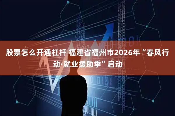 股票怎么开通杠杆 福建省福州市2026年“春风行动·就业援助季”启动