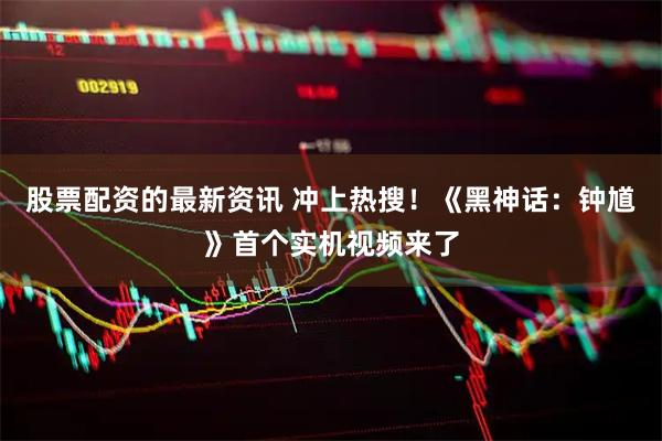 股票配资的最新资讯 冲上热搜！《黑神话：钟馗》首个实机视频来了