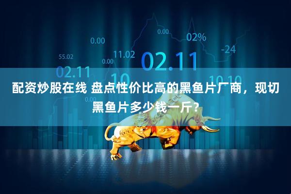配资炒股在线 盘点性价比高的黑鱼片厂商，现切黑鱼片多少钱一斤？