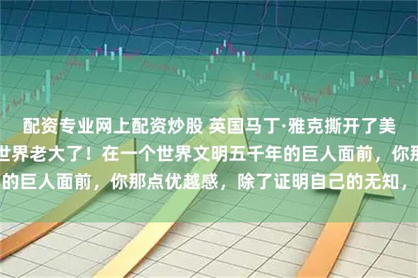 配资专业网上配资炒股 英国马丁·雅克撕开了美国的遮羞布：别装什么世界老大了！在一个世界文明五千年的巨人面前，你那点优越感，除了证明自己的无知，一文不值