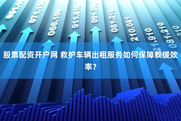 股票配资开户网 救护车辆出租服务如何保障救援效率？