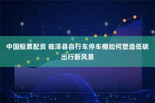 中国股票配资 临泽县自行车停车棚如何塑造低碳出行新风景