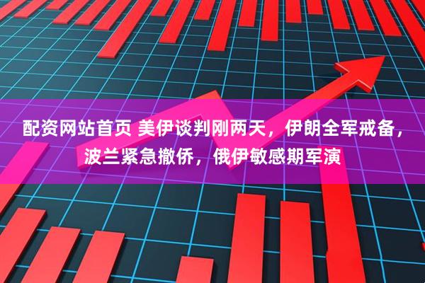 配资网站首页 美伊谈判刚两天，伊朗全军戒备，波兰紧急撤侨，俄伊敏感期军演