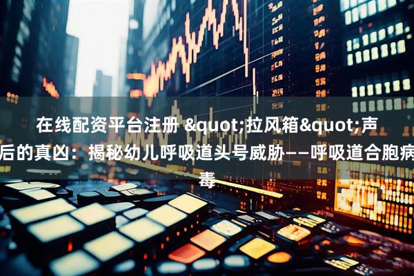 在线配资平台注册 "拉风箱"声背后的真凶：揭秘幼儿呼吸道头号威胁——呼吸道合胞病毒