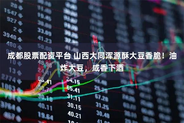 成都股票配资平台 山西大同浑源酥大豆香脆！油炸大豆，咸香下酒