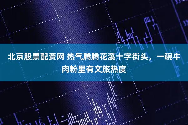 北京股票配资网 热气腾腾花溪十字街头，一碗牛肉粉里有文旅热度