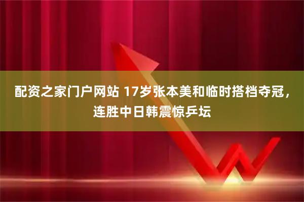 配资之家门户网站 17岁张本美和临时搭档夺冠，连胜中日韩震惊乒坛