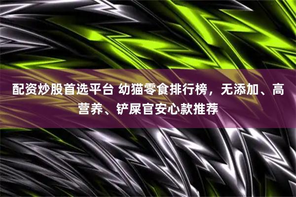 配资炒股首选平台 幼猫零食排行榜，无添加、高营养、铲屎官安心款推荐