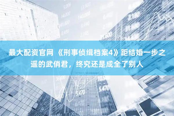 最大配资官网 《刑事侦缉档案4》距结婚一步之遥的武俏君，终究还是成全了别人