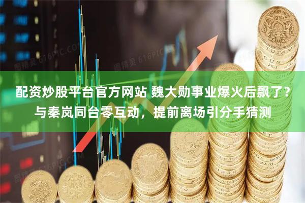 配资炒股平台官方网站 魏大勋事业爆火后飘了？与秦岚同台零互动，提前离场引分手猜测