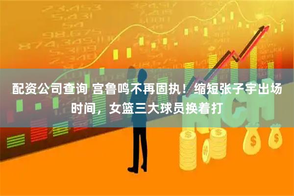 配资公司查询 宫鲁鸣不再固执！缩短张子宇出场时间，女篮三大球员换着打