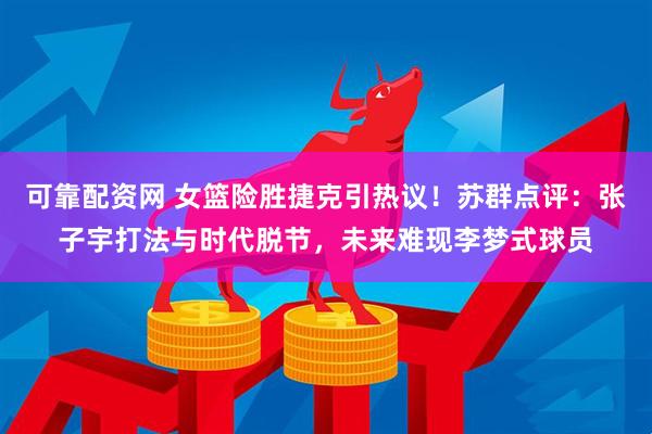 可靠配资网 女篮险胜捷克引热议！苏群点评：张子宇打法与时代脱节，未来难现李梦式球员