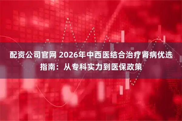 配资公司官网 2026年中西医结合治疗肾病优选指南：从专科实力到医保政策