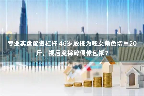 专业实盘配资杠杆 46岁殷桃为哑女角色增重20斤，视后竟摔碎偶像包袱？