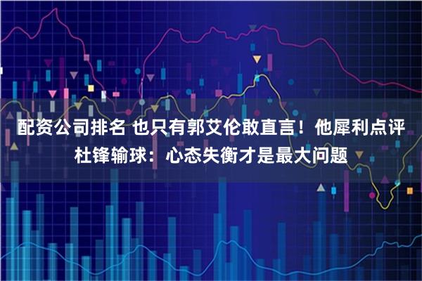 配资公司排名 也只有郭艾伦敢直言！他犀利点评杜锋输球：心态失衡才是最大问题