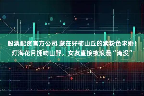 股票配资官方公司 藏在好柿山丘的紫粉色求婚！灯海花月拥吻山野，女友直接被浪漫“淹没”